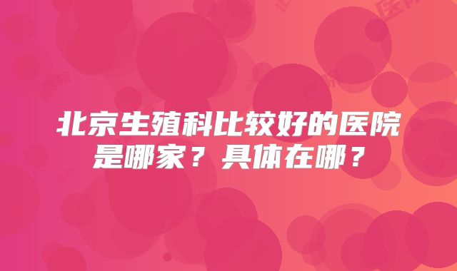 北京生殖科比较好的医院是哪家？具体在哪？