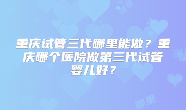 重庆试管三代哪里能做？重庆哪个医院做第三代试管婴儿好？
