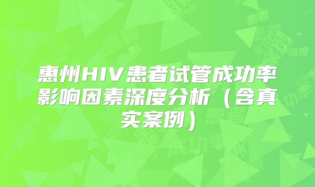 惠州HIV患者试管成功率影响因素深度分析(含真实案例)