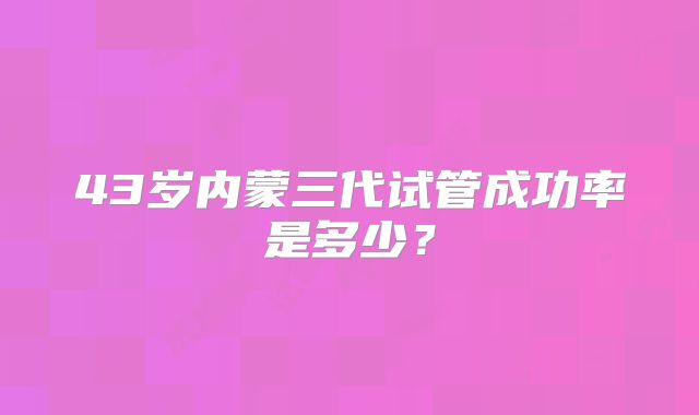 43岁内蒙三代试管成功率是多少？