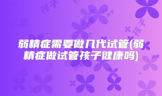 弱精症需要做几代试管(弱精症做试管孩子健康吗)