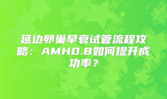 延边卵巢早衰试管流程攻略：AMH0.8如何提升成功率？