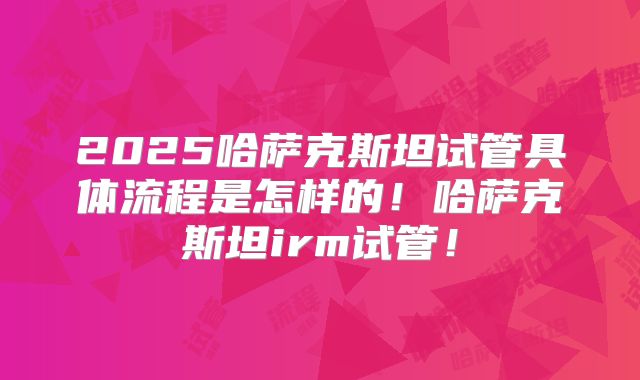 2025哈萨克斯坦试管具体流程是怎样的！哈萨克斯坦irm试管！