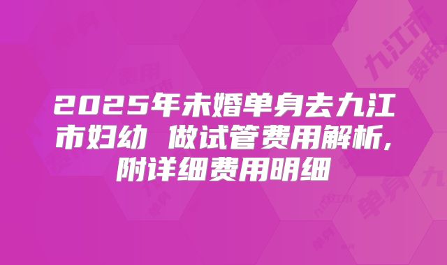 2025年未婚单身去九江市妇幼 做试管费用解析,附详细费用明细
