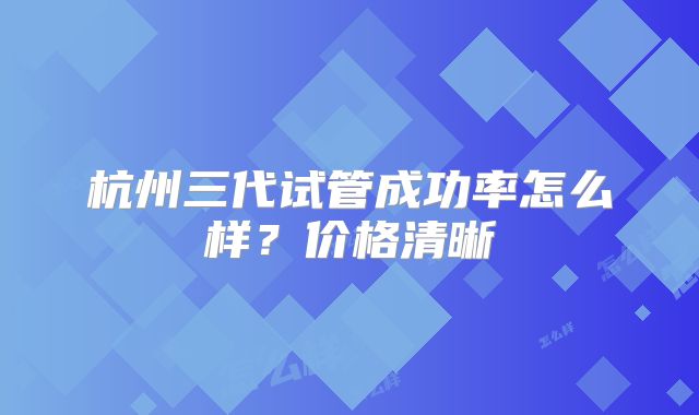 杭州三代试管成功率怎么样？价格清晰
