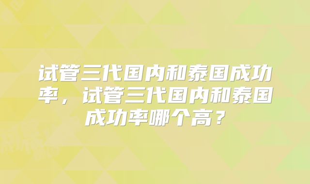 试管三代国内和泰国成功率，试管三代国内和泰国成功率哪个高？