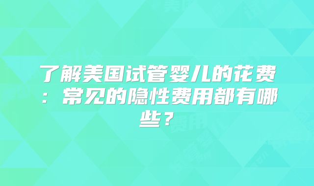 了解美国试管婴儿的花费:常见的隐性费用都有哪些?