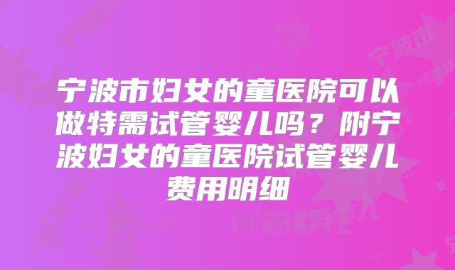 宁波市妇女的童医院可以做特需试管婴儿吗？附宁波妇女的童医院试管婴儿费用明细