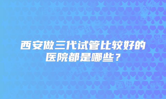 西安做三代试管比较好的医院都是哪些？