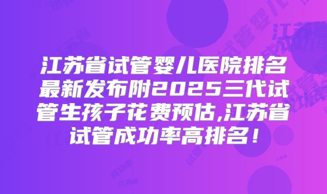 江苏省试管婴儿医院排名最新发布附2025三代试管生孩子花费预估,江苏省试管成功率高排名！
