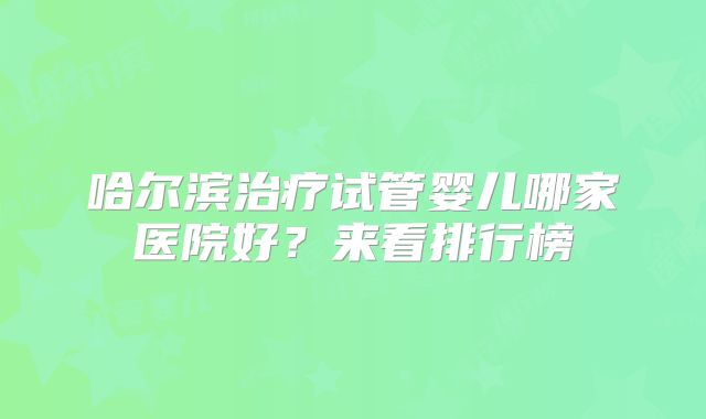 哈尔滨治疗试管婴儿哪家医院好？来看排行榜