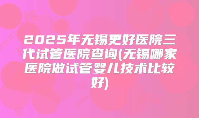 2025年无锡更好医院三代试管医院查询(无锡哪家医院做试管婴儿技术比较好)