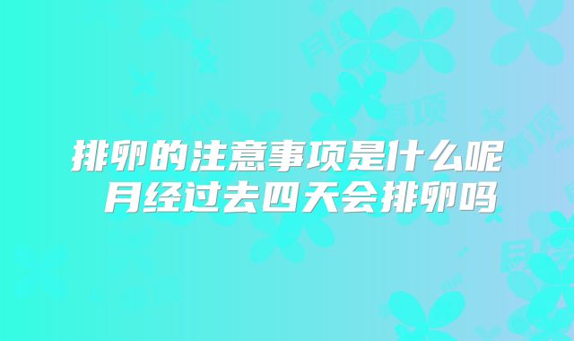 排卵的注意事项是什么呢 月经过去四天会排卵吗