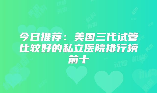 今日推荐:美国三代试管比较好的私立医院排行榜前十