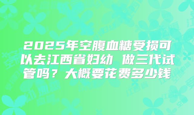 2025年空腹血糖受损可以去江西省妇幼 做三代试管吗?大概要花费多少钱