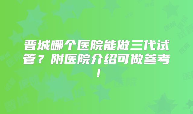 晋城哪个医院能做三代试管？附医院介绍可做参考！