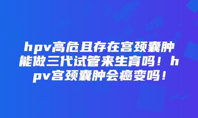 hpv高危且存在宫颈囊肿能做三代试管来生育吗！hpv宫颈囊肿会癌变吗！