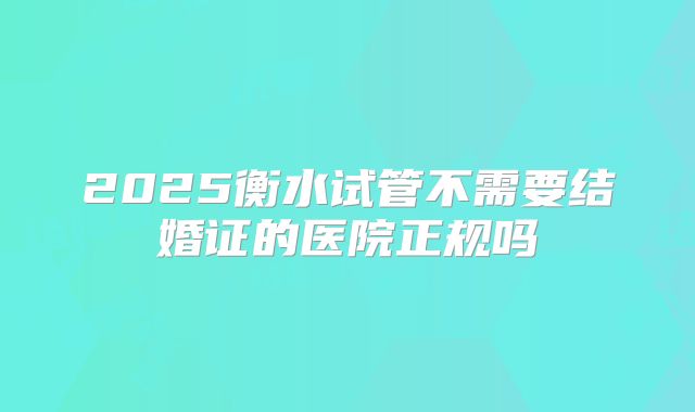 2025衡水试管不需要结婚证的医院正规吗