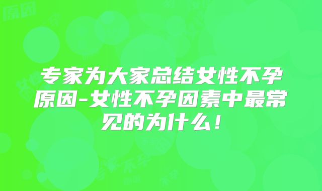 专家为大家总结女性不孕原因-女性不孕因素中最常见的为什么!