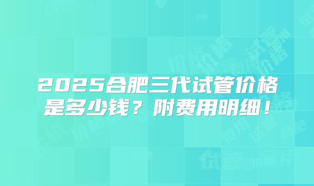 2025合肥三代试管价格是多少钱？附费用明细！
