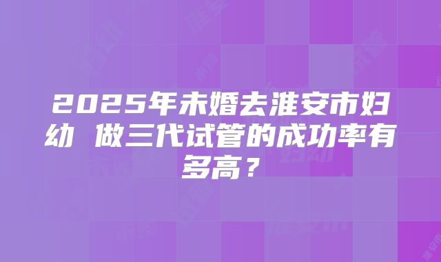 2025年未婚去淮安市妇幼 做三代试管的成功率有多高？