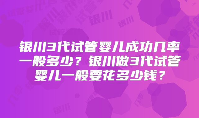 银川3代试管婴儿成功几率一般多少？银川做3代试管婴儿一般要花多少钱？