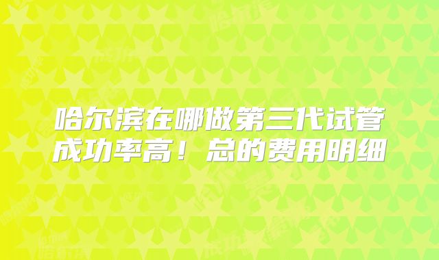 哈尔滨在哪做第三代试管成功率高！总的费用明细