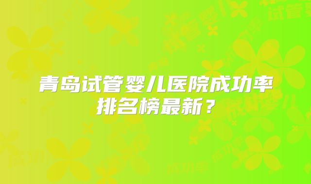 青岛试管婴儿医院成功率排名榜最新?