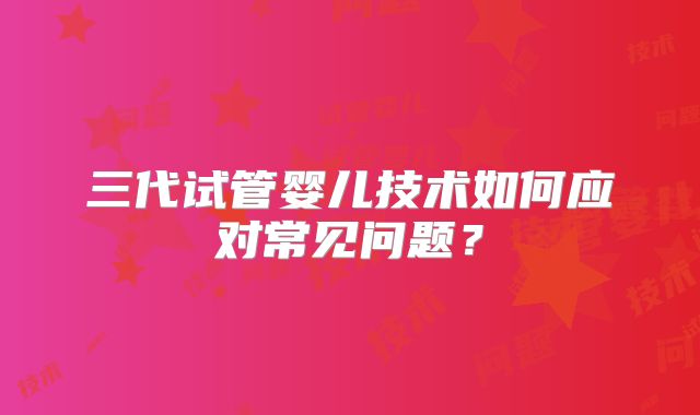 三代试管婴儿技术如何应对常见问题？