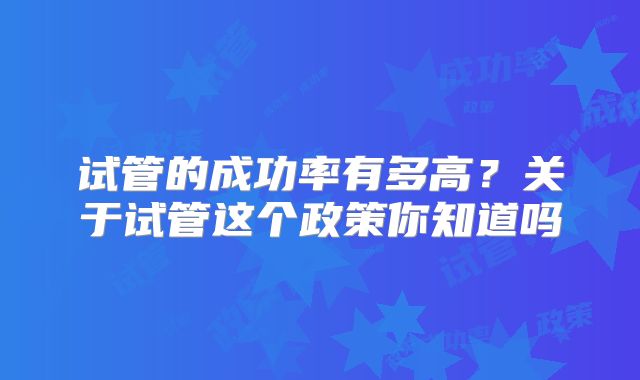 试管的成功率有多高?关于试管这个政策你知道吗
