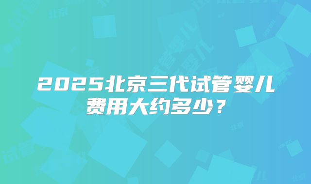 2025北京三代试管婴儿费用大约多少？