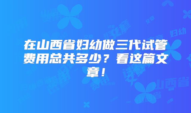 在山西省妇幼做三代试管费用总共多少？看这篇文章！