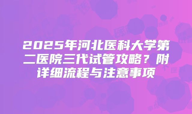 2025年河北医科大学第二医院三代试管攻略？附详细流程与注意事项