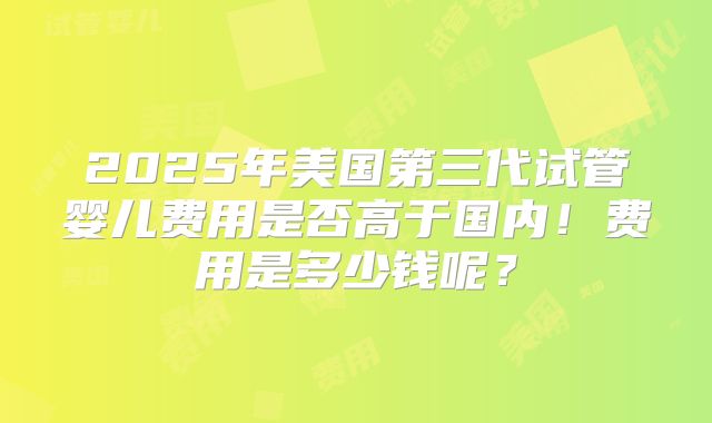 2025年美国第三代试管婴儿费用是否高于国内!费用是多少钱呢?