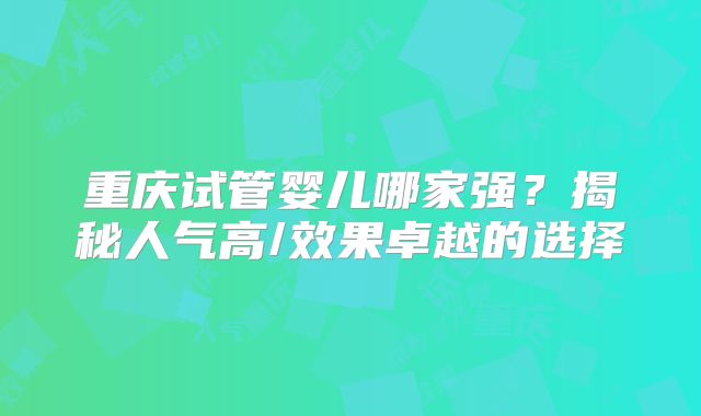重庆试管婴儿哪家强?揭秘人气高/效果卓越的选择
