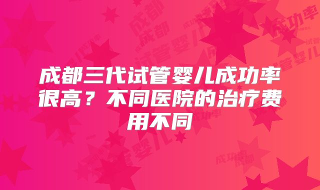 成都三代试管婴儿成功率很高？不同医院的治疗费用不同