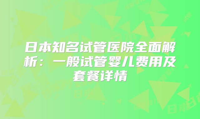 日本知名试管医院全面解析:一般试管婴儿费用及套餐详情