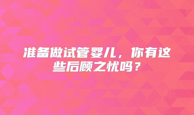 准备做试管婴儿,你有这些后顾之忧吗?