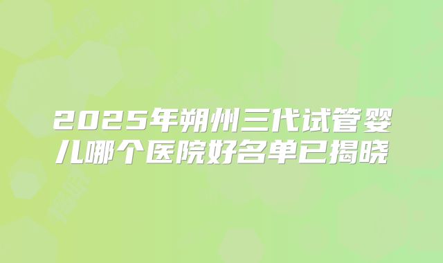 2025年朔州三代试管婴儿哪个医院好名单已揭晓
