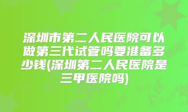深圳市第二人民医院可以做第三代试管吗要准备多少钱(深圳第二人民医院是三甲医院吗)