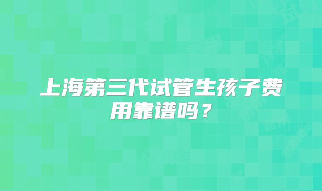 上海第三代试管生孩子费用靠谱吗？