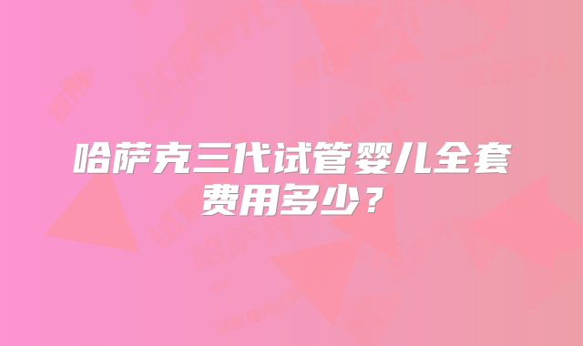 哈萨克三代试管婴儿全套费用多少?