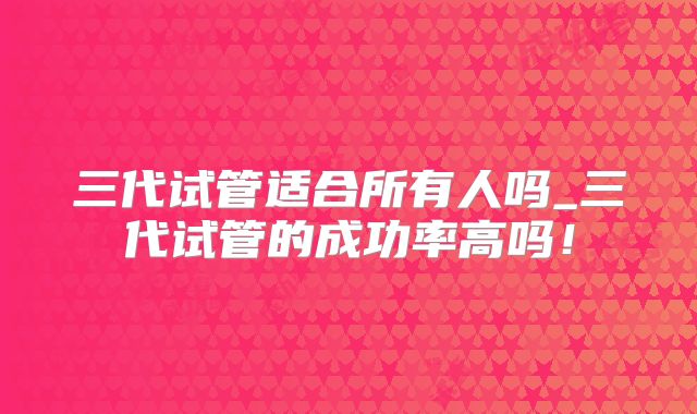 三代试管适合所有人吗_三代试管的成功率高吗！