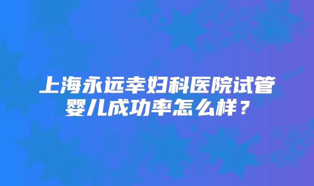 上海永远幸妇科医院试管婴儿成功率怎么样？