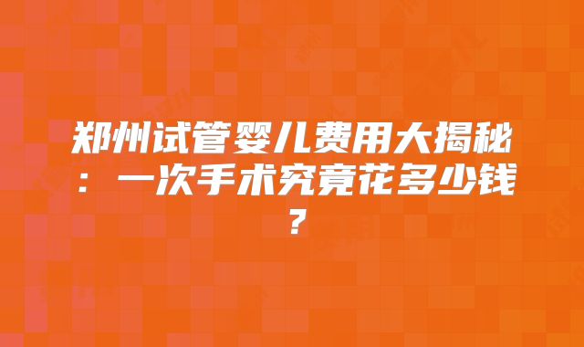 郑州试管婴儿费用大揭秘:一次手术究竟花多少钱?