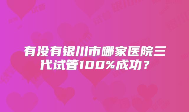有没有银川市哪家医院三代试管100%成功？