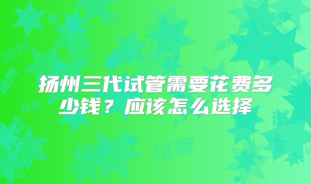 扬州三代试管需要花费多少钱?应该怎么选择