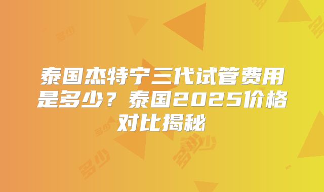 泰国杰特宁三代试管费用是多少？泰国2025价格对比揭秘