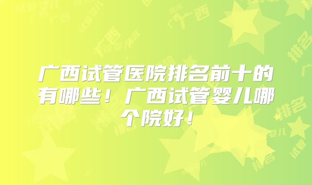 广西试管医院排名前十的有哪些！广西试管婴儿哪个院好！
