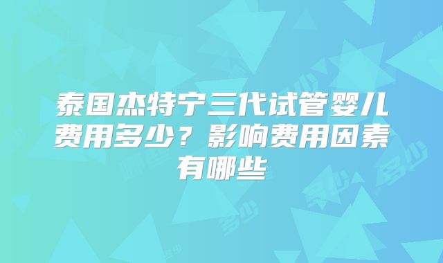 泰国杰特宁三代试管婴儿费用多少?影响费用因素有哪些